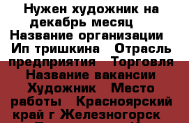 Нужен художник на декабрь месяц.  › Название организации ­ Ип тришкина › Отрасль предприятия ­ Торговля › Название вакансии ­ Художник › Место работы ­ Красноярский край г.Железногорск › Подчинение ­ Ип тришкиной › Минимальный оклад ­ 15 000 › Максимальный оклад ­ 17 000 › Возраст от ­ 18 › Возраст до ­ 60 - Красноярский край, Железногорск г. Работа » Вакансии   . Красноярский край